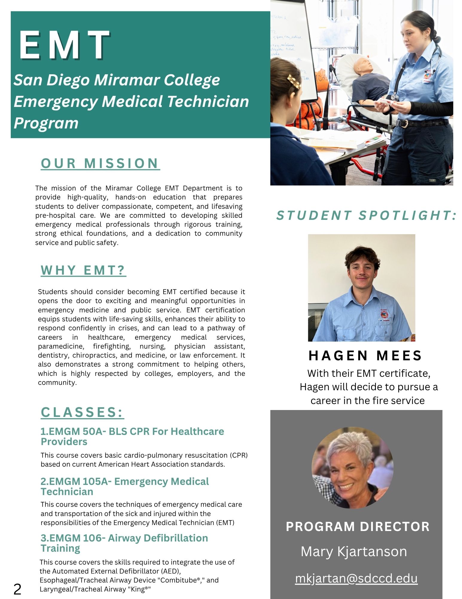 The mission of the Miramar College EMT Department is to provide high-quality, hands-on education that prepares students to deliver compassionate, competent, and lifesaving pre-hospital care. We are committed to developing skilled emergency medical professionals through rigorous training, strong ethical foundations, and a dedication to community service and public safety. Students should consider becoming EMT certified because it opens the door to exciting and meaningful opportunities in emergency medicine and public service. EMT certification equips students with life-saving skills, enhances their ability to respond confidently in crises, and can lead to a pathway of careers in healthcare, emergency medical services, paramedicine, firefighting, nursing, physician assistant, dentistry, chiropractic's, and medicine, or law enforcement. It also demonstrates a strong commitment to helping others, which is highly respected by colleges, employers, and the community.1.EMGM 50A- BLS CPR For Healthcare Providers This course covers basic cardio-pulmonary resuscitation (CPR) based on current American Heart Association standards.2.EMGM 105A- Emergency Medical Technician This course covers the techniques of emergency medical care and transportation of the sick and injured within the responsibilities of the Emergency Medical Technician (EMT)3.EMGM 106- Airway Defibrillation Training This course covers the skills required to integrate the use of the Automated External Defibrillator (AED), Esophageal/Tracheal Airway Device "Combitube®," and Laryngeal/Tracheal Airway "King®". A picture of student Hagen Mess: With their EMT certifricate, Hagen will decide to pursue a career in the fire service. An image of Program Director Mary Kjartanson and her email: mkjartan@sdccd.edu