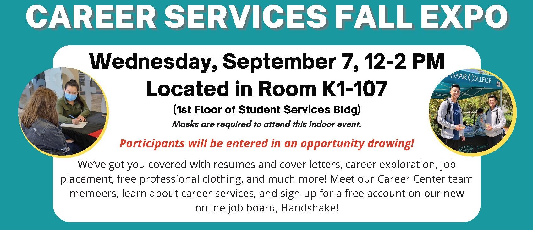 A graphic with text that reads, "Career Services Fall Expo. Wednesday, September 7, 12:00–2:00 PM. Located in room K1-107 (first floor of student services building). Masks are required to attend this indoor event. Participants will be entered in an opportunity drawing! We've got you covered with resumes and cover letters, career exploration, job placement, free professional clothing, and much more! Meet our Career Center team members, learn about career services, and sign-up for an account on Handshake."