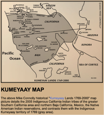 The above Mike Connolly historical "Kumeyaay Lands 1769-2000" map picture details the 2005 Indigenous California Indian tribes of the greater Southern California area and northern Baja California, Mexico, the Native American Indian reservations, and contrasts them with the Indigenous Kumeyaay territory of 1769 (gray area).