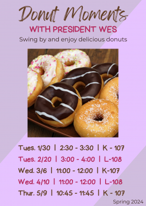 Purple Flyer Donut Moments with President Wes. Swing By for some delicious donuts. Dates: Tuesday 1/20 2:30-3:30 K- 107; Tuesday 2/20 3:00 - 4:00 L-108, Wednesday 3/6 11:00 - 12:00 K-107; Wed 4/10 11:00 - 12:00 L-108; Thursday 5/9 10:45 - 11:45 K-107